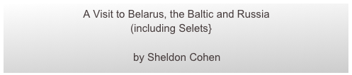                           A Visit to Belarus, the Baltic and Russia
                                          (including Selets}
                 
                                           by Sheldon Cohen