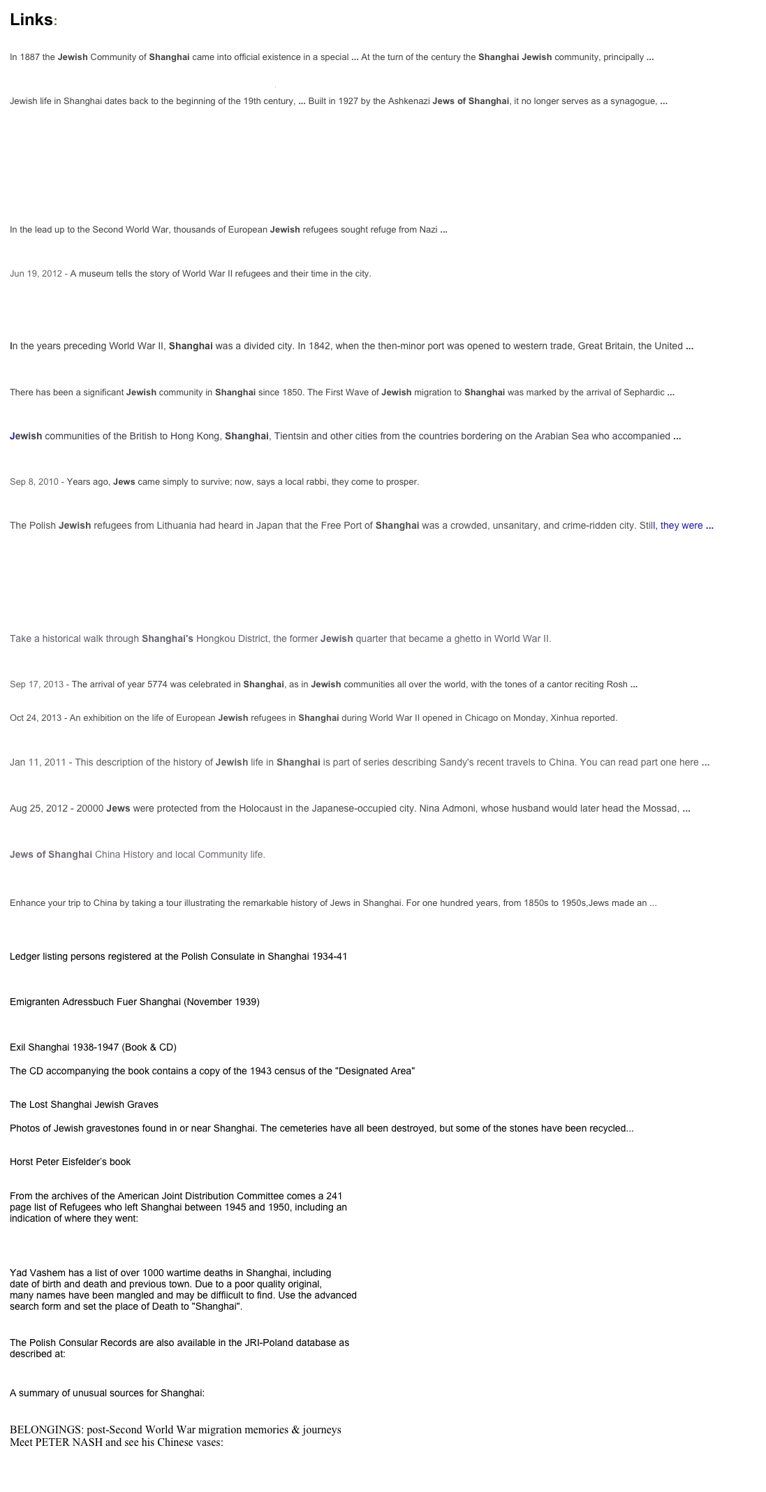 Links:

The Chronology of the Jews of Shanghai from 1832 to the Present ... In 1887 the Jewish Community of Shanghai came into official existence in a special ... At the turn of the century the Shanghai Jewish community, principally ... 
 History of Jewish Shanghai - Shanghai Jewish Center Jewish life in Shanghai dates back to the beginning of the 19th century, ... Built in 1927 by the Ashkenazi Jews of Shanghai, it no longer serves as a synagogue, ... 
 The Jews in Shanghai and Hong Kong - A History - YouTube ￼  
In the lead up to the Second World War, thousands of European Jewish refugees sought refuge from Nazi ...   Jewish Life in Shanghai's Ghetto - NYTimes.com
Jun 19, 2012 - A museum tells the story of World War II refugees and their time in the city.  
Images for jews of shanghai 
German and Austrian Jewish Refugees in Shanghai In the years preceding World War II, Shanghai was a divided city. In 1842, when the then-minor port was opened to western trade, Great Britain, the United ...  
Shanghai, China Jewish Community - Jewish Times Asia
There has been a significant Jewish community in Shanghai since 1850. The First Wave of Jewish migration to Shanghai was marked by the arrival of Sephardic ...  
Are There Really Jews in China?: An Update Jewish communities of the British to Hong Kong, Shanghai, Tientsin and other cities from the countries bordering on the Arabian Sea who accompanied ... 
 Being Jewish in China: Scenes From a Shanghai Bat Mitzvah ...
Sep 8, 2010 - Years ago, Jews came simply to survive; now, says a local rabbi, they come to prosper.  
Polish Jewish Refugees in the Shanghai Ghetto, 1941–1945 The Polish Jewish refugees from Lithuania had heard in Japan that the Free Port of Shanghai was a crowded, unsanitary, and crime-ridden city. Still, they were ... 
 A Walk through Shanghai's Hongkou Jewish Quarter - China Travel ... ￼ 
 by Sara Naumann  Take a historical walk through Shanghai's Hongkou District, the former Jewish quarter that became a ghetto in World War II.  
On the tourist trail of China's Jews - FT.com
Sep 17, 2013 - The arrival of year 5774 was celebrated in Shanghai, as in Jewish communities all over the world, with the tones of a cantor reciting Rosh ...  The Jewish Press » » Jews in Shanghai Exhibition in Chicago Oct 24, 2013 - An exhibition on the life of European Jewish refugees in Shanghai during World War II opened in Chicago on Monday, Xinhua reported.  
A Brief History of Jewish Shanghai - Schusterman Family Foundation Jan 11, 2011 - This description of the history of Jewish life in Shanghai is part of series describing Sandy's recent travels to China. You can read part one here ...  
Saved in Shanghai - The Times of Israel Aug 25, 2012 - 20000 Jews were protected from the Holocaust in the Japanese-occupied city. Nina Admoni, whose husband would later head the Mossad, ...  
Harry Leichter's, Jews of Shanghai and their History Site - Haruth.Com Jews of Shanghai China History and local Community life.  
Shanghai Jewish
Enhance your trip to China by taking a tour illustrating the remarkable history of Jews in Shanghai. For one hundred years, from 1850s to 1950s,Jews made an ...  


Ledger listing persons registered at the Polish Consulate in Shanghai 1934-41
http://www.loc.gov/rr/european/polref/polrefindex.html


Emigranten Adressbuch Fuer Shanghai (November 1939)
http://genealogyindexer.org/forum/viewtopic.php?t=555


Exil Shanghai 1938-1947 (Book & CD)
http://www.amazon.de/dp/3933471192
The CD accompanying the book contains a copy of the 1943 census of the "Designated Area"


The Lost Shanghai Jewish Graves
http://www.shanghaijewishmemorial.com/tombstone.htm
Photos of Jewish gravestones found in or near Shanghai. The cemeteries have all been destroyed, but some of the stones have been recycled...


Horst Peter Eisfelder’s book
http://www.avotaynu.com/books/ChineseExile.htm

From the archives of the American Joint Distribution Committee comes a 241
page list of Refugees who left Shanghai between 1945 and 1950, including an
indication of where they went:
http://names.jdc.org/search-detail-legacy.php?id=180659


Yad Vashem has a list of over 1000 wartime deaths in Shanghai, including
date of birth and death and previous town. Due to a poor quality original,
many names have been mangled and may be diffiicult to find. Use the advanced
search form and set the place of Death to "Shanghai".
http://db.yadvashem.org/names/advancedSearch.html?language=en

The Polish Consular Records are also available in the JRI-Poland database as
described at:
http://jri-poland.org/china/shanghai_polish_consular_records.htm

A summary of unusual sources for Shanghai:
http://jri-poland.org/china/china_peter_nash.htm

BELONGINGS: post-Second World War migration memories & journeys
Meet PETER NASH and see his Chinese vases:
www.migrationheritage.nsw.gov.au/exhibitions/belongings/nash
 
