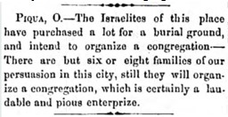 The first published reference to an organized Jewishcommunity in Piqua. Dated from February 05, 1858.Taken from <i>The Israelite</i>
